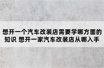 想开一个汽车改装店需要学哪方面的知识 想开一家汽车改装店从哪入手